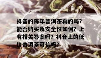 抖音的陈年普洱茶真的吗？能否购买及安全性如何？上有相关答案吗？抖音上的低价普洱茶可信吗？