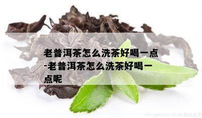 老普洱茶怎么洗茶好喝一点-老普洱茶怎么洗茶好喝一点呢