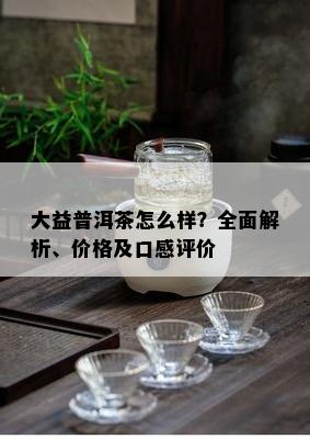 大益普洱茶怎么样？全面解析、价格及口感评价