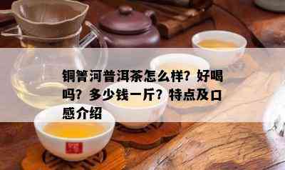 铜箐河普洱茶怎么样？好喝吗？多少钱一斤？特点及口感介绍