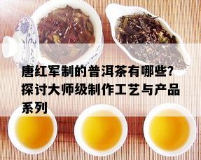 唐红军制的普洱茶有哪些？探讨大师级制作工艺与产品系列