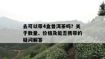 去可以带4盒普洱茶吗？关于数量、价格及能否携带的疑问解答