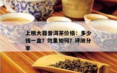 上根大器普洱茶价格：多少钱一盒？效果如何？评测分享