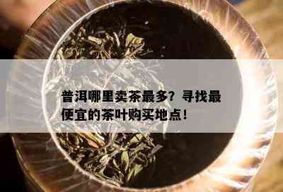 普洱哪里卖茶最多？寻找更便宜的茶叶购买地点！