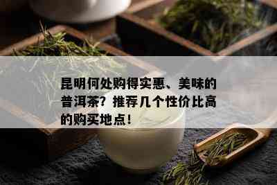 昆明何处购得实惠、美味的普洱茶？推荐几个性价比高的购买地点！