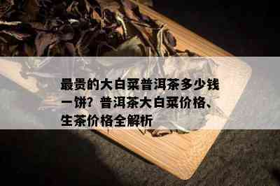 最贵的大白菜普洱茶多少钱一饼？普洱茶大白菜价格、生茶价格全解析