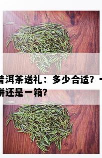 普洱茶送礼：多少合适？一饼还是一箱？