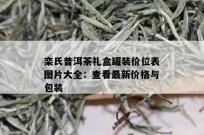 栾氏普洱茶礼盒罐装价位表图片大全：查看最新价格与包装