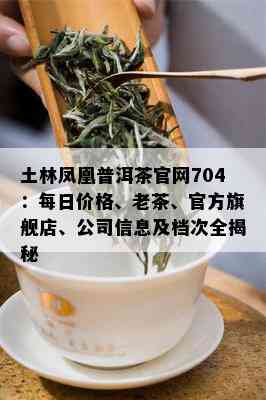 土林凤凰普洱茶官网704：每日价格、老茶、官方旗舰店、公司信息及档次全揭秘