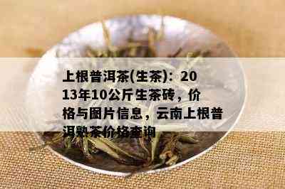 上根普洱茶(生茶)：2013年10公斤生茶砖，价格与图片信息，云南上根普洱熟茶价格查询