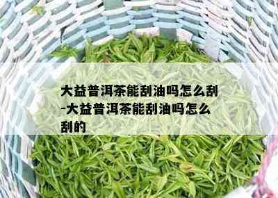 大益普洱茶能刮油吗怎么刮-大益普洱茶能刮油吗怎么刮的