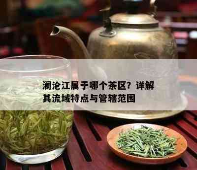 澜沧江属于哪个茶区？详解其流域特点与管辖范围