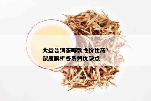 大益普洱茶哪款性价比高？深度解析各系列优缺点