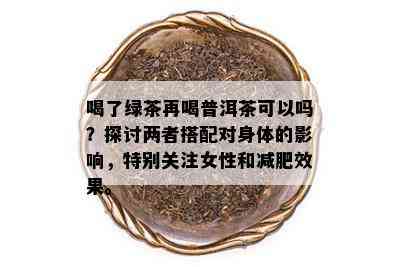 喝了绿茶再喝普洱茶可以吗？探讨两者搭配对身体的影响，特别关注女性和减肥效果。