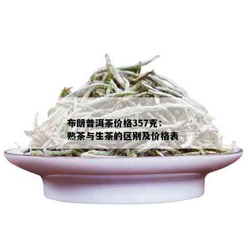 布朗普洱茶价格357克：熟茶与生茶的区别及价格表