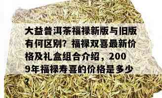 大益普洱茶福禄新版与旧版有何区别？福禄双喜最新价格及礼盒组合介绍，2009年福禄寿喜的价格是多少？