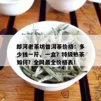 郎河老茶坊普洱茶价格：多少钱一斤、一盒？特级熟茶如何？全网最全价格表！