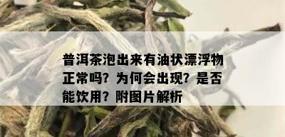 普洱茶泡出来有油状漂浮物正常吗？为何会出现？是否能饮用？附图片解析