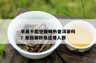 早晨不能空腹喝熟普洱茶吗？原因解析及适用人群