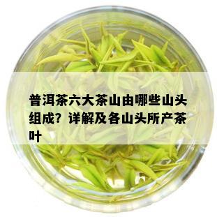 普洱茶六大茶山由哪些山头组成？详解及各山头所产茶叶