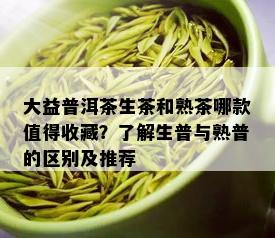 大益普洱茶生茶和熟茶哪款值得收藏？了解生普与熟普的区别及推荐