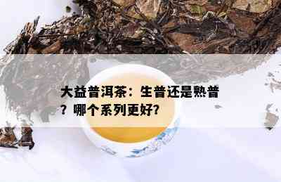 大益普洱茶：生普还是熟普？哪个系列更好？