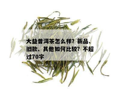 大益普洱茶怎么样？新品、旧款、其他如何比较？不超过70字