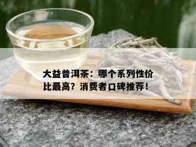 大益普洱茶：哪个系列性价比更高？消费者口碑推荐！