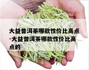 大益普洱茶哪款性价比高点-大益普洱茶哪款性价比高点的