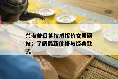 兴海普洱茶权威报价交易网站：了解最新价格与经典款式