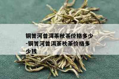 铜箐河普洱茶秋茶价格多少-铜箐河普洱茶秋茶价格多少钱