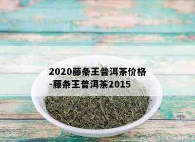 2020藤条王普洱茶价格-藤条王普洱茶2015