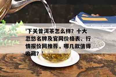 '下关普洱茶怎么样？十大忽悠名牌及官网价格表、行情报价网推荐，哪几款值得收藏？'