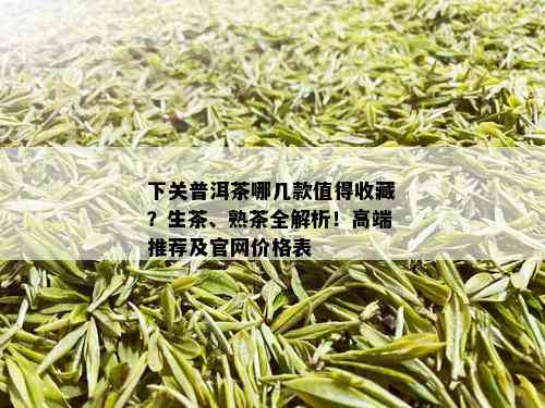 下关普洱茶哪几款值得收藏？生茶、熟茶全解析！高端推荐及官网价格表