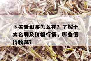 下关普洱茶怎么样？了解十大名牌及价格行情，哪些值得收藏？