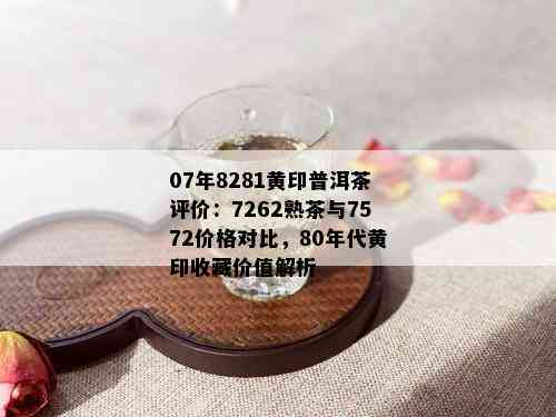 07年8281黄印普洱茶评价：7262熟茶与7572价格对比，80年代黄印收藏价值解析