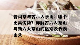 普洱茶与古六大茶山：哪个更具优势？详解古六大茶山与新六大茶山的区别及代表山头