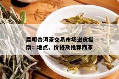 昆明普洱茶交易市场进货指南：地点、价格及推荐商家