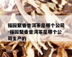 福园聚香普洱茶是哪个公司-福园聚香普洱茶是哪个公司生产的