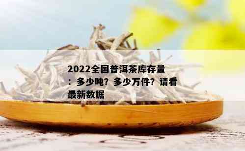 2022全国普洱茶库存量：多少吨？多少万件？请看最新数据