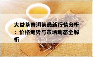 大益茶普洱茶最新行情分析：价格走势与市场动态全解析