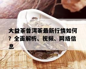 大益茶普洱茶最新行情如何？全面解析、视频、网络信息