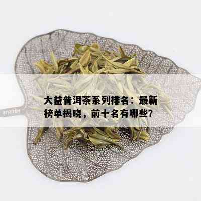 大益普洱茶系列排名：最新榜单揭晓，前十名有哪些？