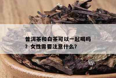 普洱茶和白茶可以一起喝吗？女性需要注意什么？