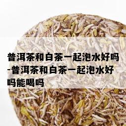 普洱茶和白茶一起泡水好吗-普洱茶和白茶一起泡水好吗能喝吗