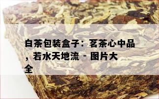 白茶包装盒子：茗茶心中品，若水天地流 - 图片大全