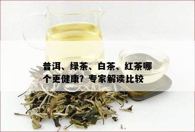 普洱、绿茶、白茶、红茶哪个更健康？专家解读比较