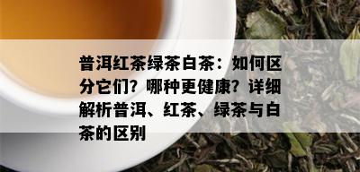 普洱红茶绿茶白茶：如何区分它们？哪种更健康？详细解析普洱、红茶、绿茶与白茶的区别