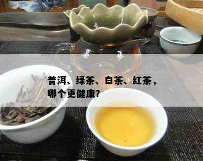 普洱、绿茶、白茶、红茶，哪个更健康？