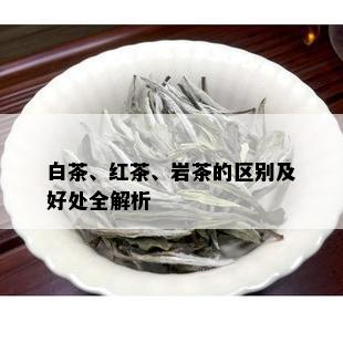 白茶、红茶、岩茶的区别及好处全解析